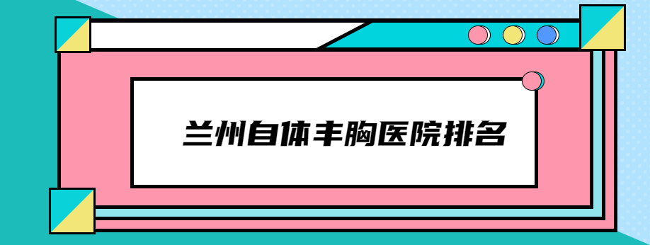 兰州自体丰胸医院排名:做自体脂肪隆胸好的医院是兰州时光和韩美