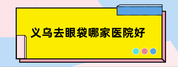 义乌去眼袋哪家医院好?做眼袋手术好的医院医生排名公布