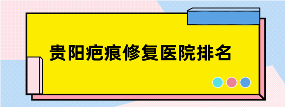 贵阳疤痕修复医院排名前三揭晓,前3名祛疤好且是修复疤痕专科医院