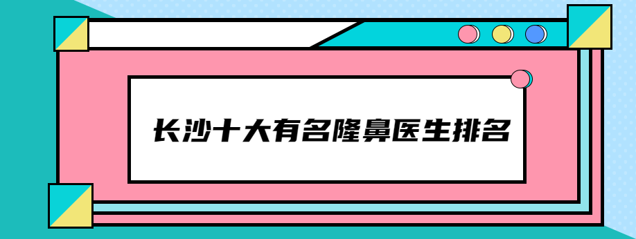 长沙十大有名隆鼻医生:排名前十的田芳斌/孙玥玥隆鼻名气大技术好