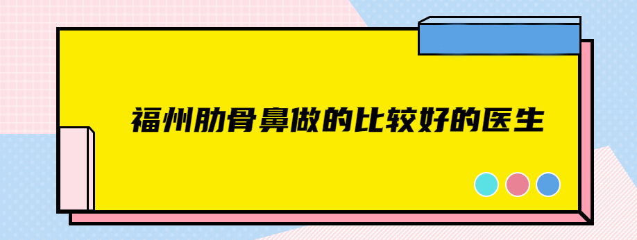 福州肋骨鼻做的比较好的医生:推荐4位肋骨鼻靠谱医生给你们
