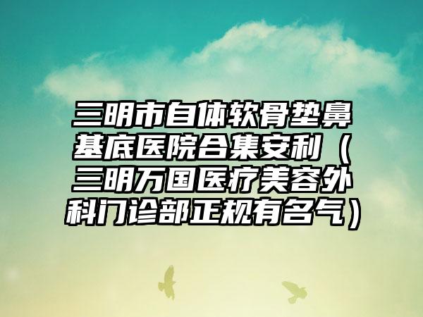 三明市自体软骨垫鼻基底医院合集安利(三明万国医疗美容外科门诊部正规有名气) 三明市自体软骨垫鼻基底医院合集安利(三明万国医疗美容外科门诊部正规有名气)