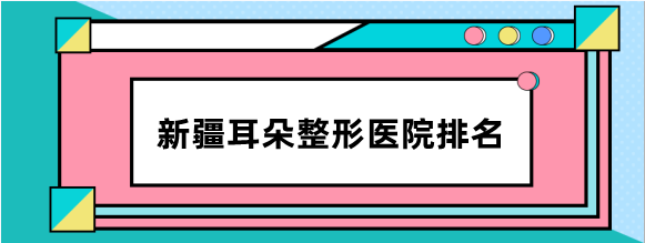 新疆耳朵整形医院排名揭晓,前三名新疆整形/青松星范/紫星比较好
