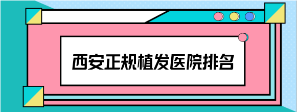 汇总2023西安正规植发医院排名，这几家植发靠谱医院不要错过
