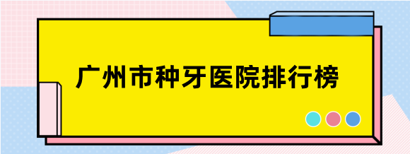 广州市种牙医院排行榜前十名单，天河/番禺/荔湾/越秀/海珠区均上榜