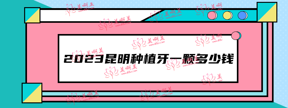 2023昆明种植牙一颗多少钱？汇总昆明种植价格及种牙好的牙科名单