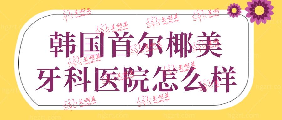 韩国首尔椰美牙科医院怎么样 韩国首尔椰美牙科医院怎么样