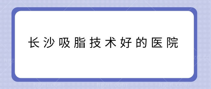 长沙吸脂技术好的医院 长沙吸脂技术好的医院