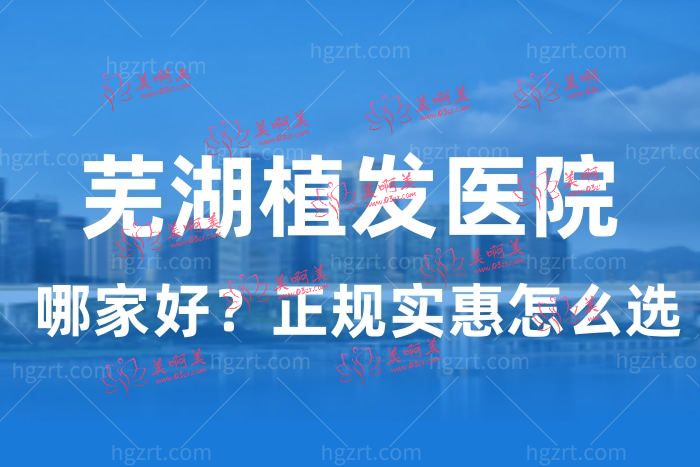 芜湖植发哪家医院好？告诉你芜湖正规植发医院的排行名单