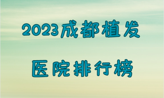 2023成都植发医院最新排行榜，快来看看上榜的医院有哪些！
