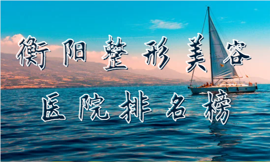 衡阳整形美容医院排名榜揭秘！来看看有哪些靠前的医院！