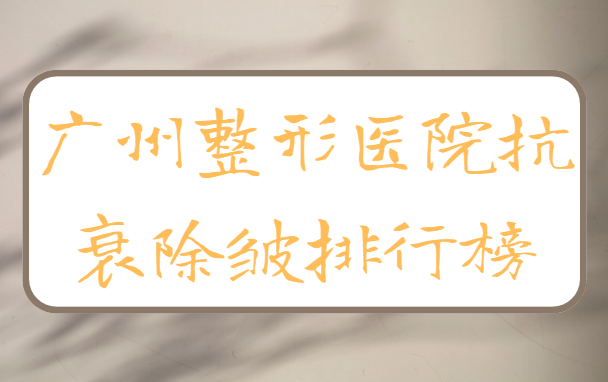 广州抗衰除皱医院盘点：揭秘榜单前五强，为你打造自信新形象