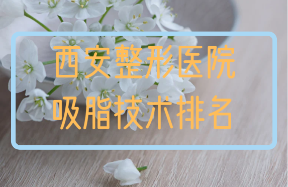 西安整形医院排名曝光，榜单前五吸脂技术很靠谱，口碑也不错！