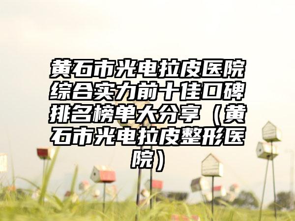 黄石市光电拉皮医院综合实力前十佳口碑排名榜单大分享