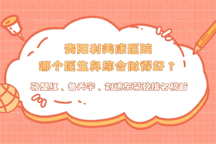 贵阳利美康医院哪个医生鼻综合做得好？骆显红、鲁天宇、刘德东荣登排名榜首