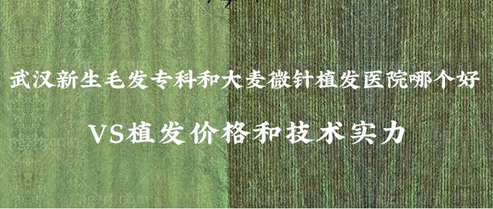 武汉新生毛发专科和大麦微针植发医院哪个好？VS植发价格和技术实力！