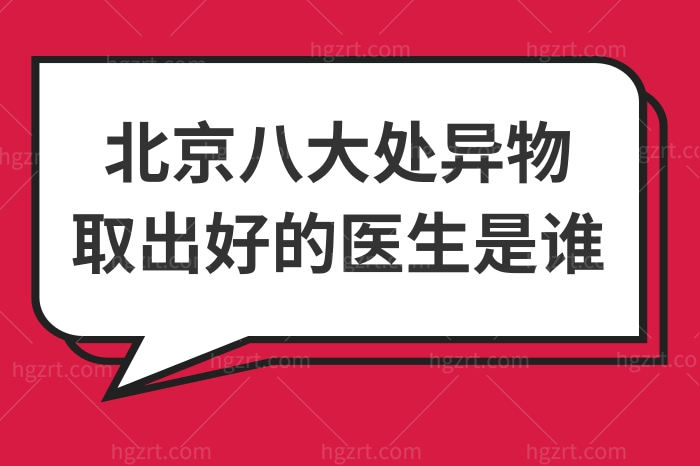 北京八大处异物取出好的医生是谁？这4位技术好收费还不贵