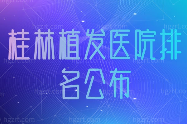桂林植发医院排名公布,这里植发自然技术先进医生还靠谱