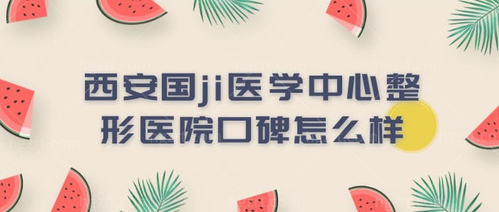 有着4级手术资质的西安国际医学中心整形医院口碑怎么样呢