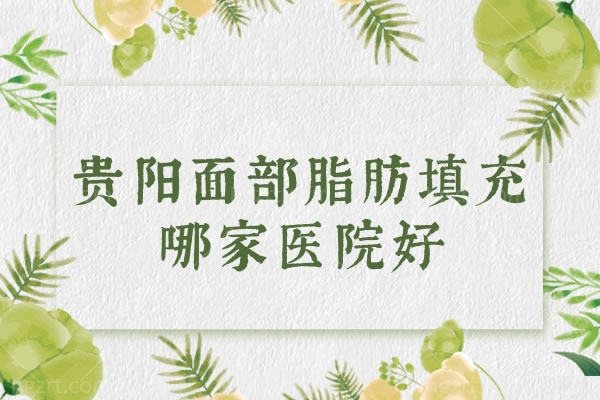 贵阳面部脂肪填充哪家医院好?强烈推荐这几家价格是真优惠