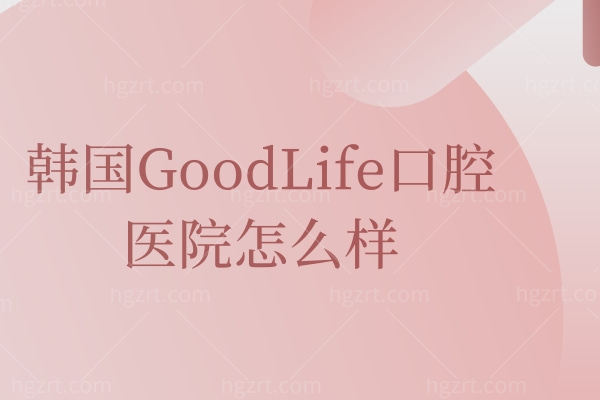 韩国GoodLife口腔医院怎么样,患者真实评价曝光价格不贵