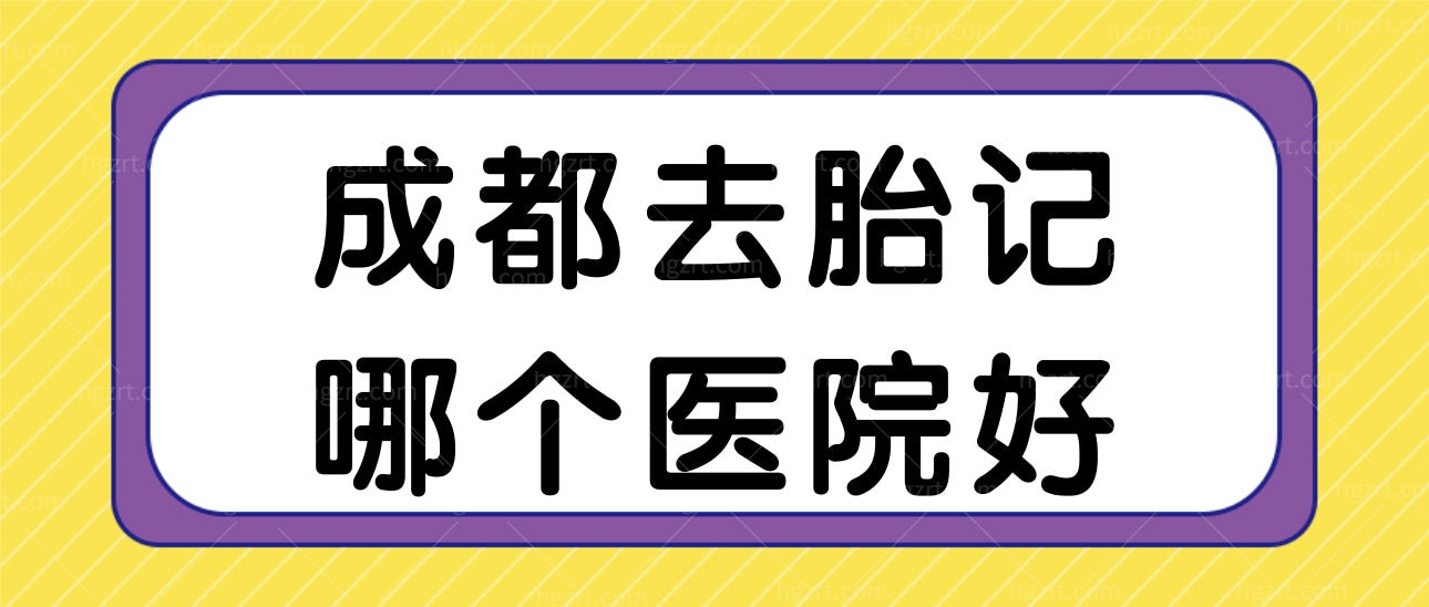 成都去胎记哪个医院好？成都这两家祛胎记好还不留疤