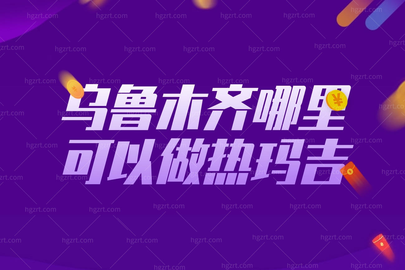 乌鲁木齐哪里可以做热玛吉?乌鲁木齐靠谱的整形医院排名