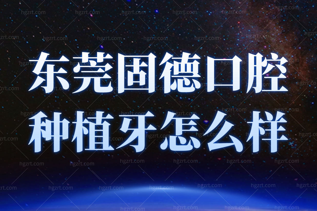东莞固德口腔正畸怎么样,正规靠谱顾客评价好吗价格表公开