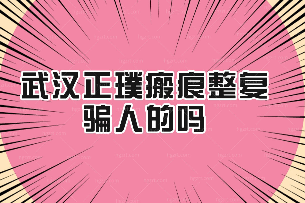 武汉正璞瘢痕整复骗人的吗?医院是正规的吗怎么样多少钱